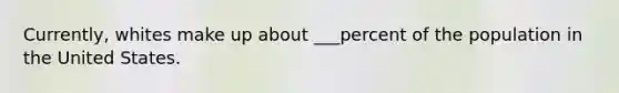 Currently, whites make up about ___percent of the population in the United States.