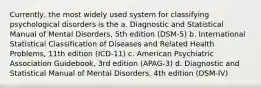 Currently, the most widely used system for classifying psychological disorders is the a. Diagnostic and Statistical Manual of Mental Disorders, 5th edition (DSM-5) b. International Statistical Classification of Diseases and Related Health Problems, 11th edition (ICD-11) c. American Psychiatric Association Guidebook, 3rd edition (APAG-3) d. Diagnostic and Statistical Manual of Mental Disorders, 4th edition (DSM-IV)