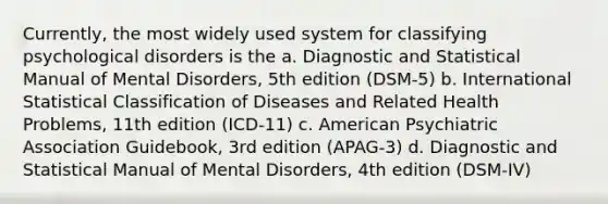 Currently, the most widely used system for classifying psychological disorders is the a. Diagnostic and Statistical Manual of Mental Disorders, 5th edition (DSM-5) b. International Statistical Classification of Diseases and Related Health Problems, 11th edition (ICD-11) c. American Psychiatric Association Guidebook, 3rd edition (APAG-3) d. Diagnostic and Statistical Manual of Mental Disorders, 4th edition (DSM-IV)