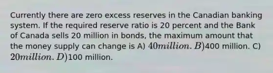 Currently there are zero excess reserves in the Canadian banking system. If the required reserve ratio is 20 percent and the Bank of Canada sells 20 million in bonds, the maximum amount that the money supply can change is A) 40 million. B)400 million. C) 20 million. D)100 million.