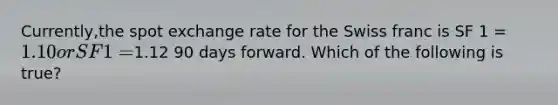 Currently,the spot exchange rate for the Swiss franc is SF 1 = 1.10 or SF 1 =1.12 90 days forward. Which of the following is true?