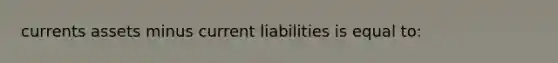 currents assets minus current liabilities is equal to: