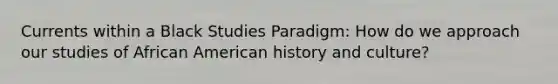 Currents within a Black Studies Paradigm: How do we approach our studies of African American history and culture?