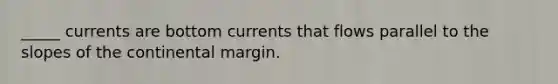 _____ currents are bottom currents that flows parallel to the slopes of the continental margin.