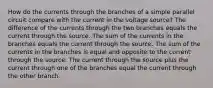 How do the currents through the branches of a simple parallel circuit compare with the current in the voltage source? The difference of the currents through the two branches equals the current through the source. The sum of the currents in the branches equals the current through the source. The sum of the currents in the branches is equal and opposite to the current through the source. The current through the source plus the current through one of the branches equal the current through the other branch.