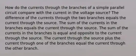 How do the currents through the branches of a simple parallel circuit compare with the current in the voltage source? The difference of the currents through the two branches equals the current through the source. The sum of the currents in the branches equals the current through the source. The sum of the currents in the branches is equal and opposite to the current through the source. The current through the source plus the current through one of the branches equal the current through the other branch.