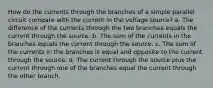 How do the currents through the branches of a simple parallel circuit compare with the current in the voltage source? a. The difference of the currents through the two branches equals the current through the source. b. The sum of the currents in the branches equals the current through the source. c. The sum of the currents in the branches is equal and opposite to the current through the source. d. The current through the source plus the current through one of the branches equal the current through the other branch.