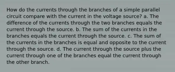 How do the currents through the branches of a simple parallel circuit compare with the current in the voltage source? a. The difference of the currents through the two branches equals the current through the source. b. The sum of the currents in the branches equals the current through the source. c. The sum of the currents in the branches is equal and opposite to the current through the source. d. The current through the source plus the current through one of the branches equal the current through the other branch.