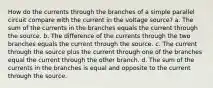 How do the currents through the branches of a simple parallel circuit compare with the current in the voltage source? a. The sum of the currents in the branches equals the current through the source. b. The difference of the currents through the two branches equals the current through the source. c. The current through the source plus the current through one of the branches equal the current through the other branch. d. The sum of the currents in the branches is equal and opposite to the current through the source.