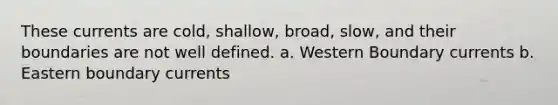 These currents are cold, shallow, broad, slow, and their boundaries are not well defined. a. Western Boundary currents b. Eastern boundary currents