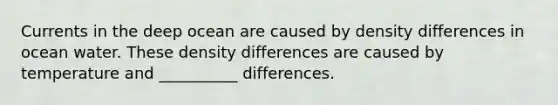 Currents in the deep ocean are caused by density differences in ocean water. These density differences are caused by temperature and __________ differences.