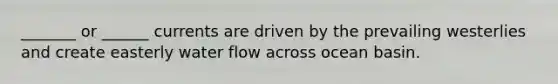 _______ or ______ currents are driven by the prevailing westerlies and create easterly water flow across ocean basin.