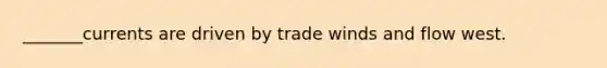 _______currents are driven by trade winds and flow west.