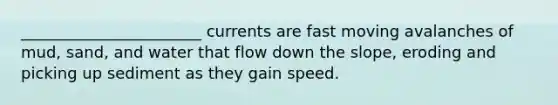 _______________________ currents are fast moving avalanches of mud, sand, and water that flow down the slope, eroding and picking up sediment as they gain speed.