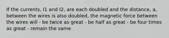 If the currents, I1 and I2, are each doubled and the distance, a, between the wires is also doubled, the magnetic force between the wires will - be twice as great - be half as great - be four times as great - remain the same