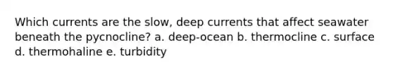 Which currents are the slow, deep currents that affect seawater beneath the pycnocline? a. deep-ocean b. thermocline c. surface d. thermohaline e. turbidity