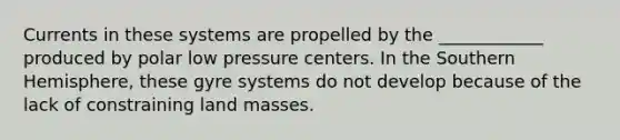 Currents in these systems are propelled by the ____________ produced by polar low pressure centers. In the Southern Hemisphere, these gyre systems do not develop because of the lack of constraining land masses.