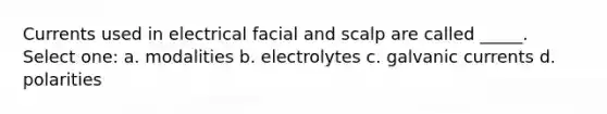 Currents used in electrical facial and scalp are called _____. Select one: a. modalities b. electrolytes c. galvanic currents d. polarities