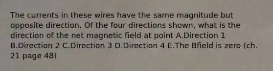 The currents in these wires have the same magnitude but opposite direction. Of the four directions shown, what is the direction of the net magnetic field at point A.Direction 1 B.Direction 2 C.Direction 3 D.Direction 4 E.The Bfield is zero (ch. 21 page 48)