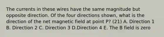 The currents in these wires have the same magnitude but opposite direction. Of the four directions shown, what is the direction of the net magnetic field at point P? (21) A. Direction 1 B. Direction 2 C. Direction 3 D.Direction 4 E. The B field is zero