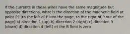 If the currents in these wires have the same magnitude but opposite directions, what is the direction of the magnetic field at point P? (to the left of P into the page, to the right of P out of the page) a) direction 1 (up) b) direction 2 (right) c) direction 3 (down) d) direction 4 (left) e) the B field is zero