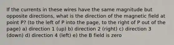 If the currents in these wires have the same magnitude but opposite directions, what is the direction of the magnetic field at point P? (to the left of P into the page, to the right of P out of the page) a) direction 1 (up) b) direction 2 (right) c) direction 3 (down) d) direction 4 (left) e) the B field is zero