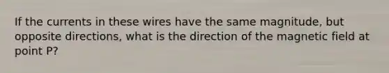 If the currents in these wires have the same magnitude, but opposite directions, what is the direction of the magnetic field at point P?