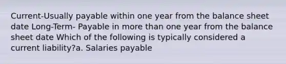 Current-Usually payable within one year from the balance sheet date Long-Term- Payable in <a href='https://www.questionai.com/knowledge/keWHlEPx42-more-than' class='anchor-knowledge'>more than</a> one year from the balance sheet date Which of the following is typically considered a current liability?a. Salaries payable