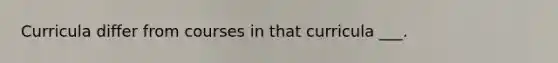 Curricula differ from courses in that curricula ___.