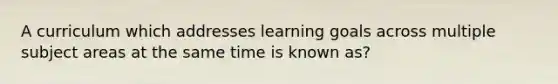 A curriculum which addresses learning goals across multiple subject areas at the same time is known as?