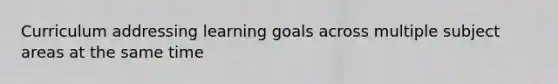 Curriculum addressing learning goals across multiple subject areas at the same time