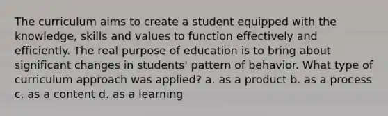 The curriculum aims to create a student equipped with the knowledge, skills and values to function effectively and efficiently. The real purpose of education is to bring about significant changes in students' pattern of behavior. What type of curriculum approach was applied? a. as a product b. as a process c. as a content d. as a learning