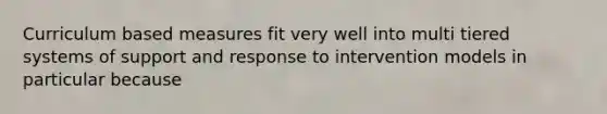 Curriculum based measures fit very well into multi tiered systems of support and response to intervention models in particular because