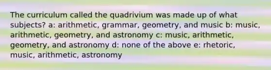 The curriculum called the quadrivium was made up of what subjects? a: arithmetic, grammar, geometry, and music b: music, arithmetic, geometry, and astronomy c: music, arithmetic, geometry, and astronomy d: none of the above e: rhetoric, music, arithmetic, astronomy