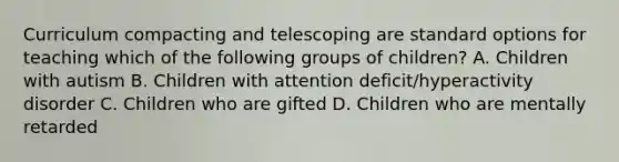 Curriculum compacting and telescoping are standard options for teaching which of the following groups of children? A. Children with autism B. Children with attention deficit/hyperactivity disorder C. Children who are gifted D. Children who are mentally retarded