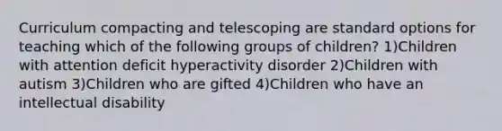 Curriculum compacting and telescoping are standard options for teaching which of the following groups of children? 1)Children with attention deficit hyperactivity disorder 2)Children with autism 3)Children who are gifted 4)Children who have an intellectual disability