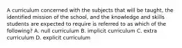 A curriculum concerned with the subjects that will be taught, the identified mission of the school, and the knowledge and skills students are expected to require is referred to as which of the following? A. null curriculum B. implicit curriculum C. extra curriculum D. explicit curriculum