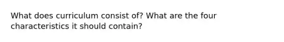 What does curriculum consist of? What are the four characteristics it should contain?