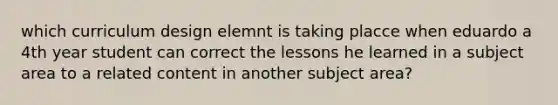 which curriculum design elemnt is taking placce when eduardo a 4th year student can correct the lessons he learned in a subject area to a related content in another subject area?