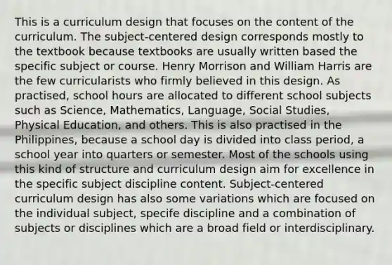 This is a curriculum design that focuses on the content of the curriculum. The subject-centered design corresponds mostly to the textbook because textbooks are usually written based the specific subject or course. Henry Morrison and William Harris are the few curricularists who firmly believed in this design. As practised, school hours are allocated to different school subjects such as Science, Mathematics, Language, Social Studies, Physical Education, and others. This is also practised in the Philippines, because a school day is divided into class period, a school year into quarters or semester. Most of the schools using this kind of structure and curriculum design aim for excellence in the specific subject discipline content. Subject-centered curriculum design has also some variations which are focused on the individual subject, specife discipline and a combination of subjects or disciplines which are a broad field or interdisciplinary. ​