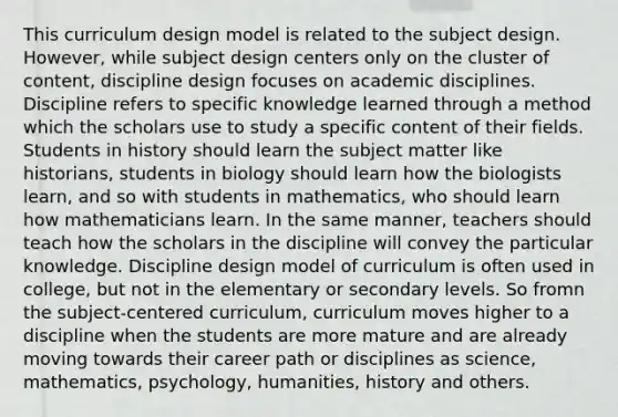 This curriculum design model is related to the subject design. However, while subject design centers only on the cluster of content, discipline design focuses on academic disciplines. Discipline refers to specific knowledge learned through a method which the scholars use to study a specific content of their fields. Students in history should learn the subject matter like historians, students in biology should learn how the biologists learn, and so with students in mathematics, who should learn how mathematicians learn. In the same manner, teachers should teach how the scholars in the discipline will convey the particular knowledge. Discipline design model of curriculum is often used in college, but not in the elementary or secondary levels. So fromn the subject-centered curriculum, curriculum moves higher to a discipline when the students are more mature and are already moving towards their career path or disciplines as science, mathematics, psychology, humanities, history and others.