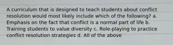 A curriculum that is designed to teach students about conflict resolution would most likely include which of the following? a. Emphasis on the fact that conflict is a normal part of life b. Training students to value diversity c. Role-playing to practice conflict resolution strategies d. All of the above