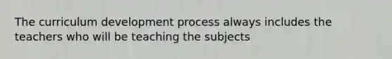 The curriculum development process always includes the teachers who will be teaching the subjects