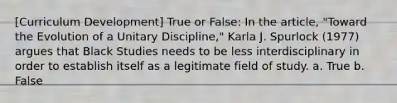 [Curriculum Development] True or False: In the article, "Toward the Evolution of a Unitary Discipline," Karla J. Spurlock (1977) argues that Black Studies needs to be less interdisciplinary in order to establish itself as a legitimate field of study. a. True b. False