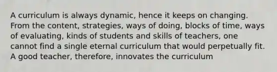 A curriculum is always dynamic, hence it keeps on changing. From the content, strategies, ways of doing, blocks of time, ways of evaluating, kinds of students and skills of teachers, one cannot find a single eternal curriculum that would perpetually fit. A good teacher, therefore, innovates the curriculum