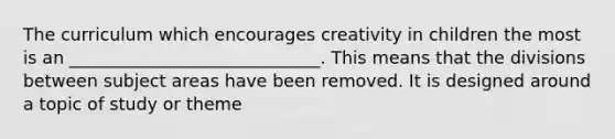 The curriculum which encourages creativity in children the most is an _____________________________. This means that the divisions between subject areas have been removed. It is designed around a topic of study or theme