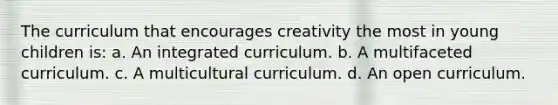 The curriculum that encourages creativity the most in young children is: a. An integrated curriculum. b. A multifaceted curriculum. c. A multicultural curriculum. d. An open curriculum.