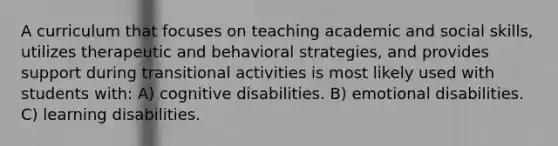 A curriculum that focuses on teaching academic and social skills, utilizes therapeutic and behavioral strategies, and provides support during transitional activities is most likely used with students with: A) cognitive disabilities. B) emotional disabilities. C) learning disabilities.