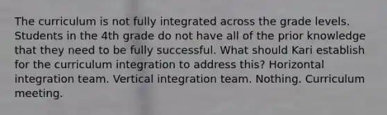 The curriculum is not fully integrated across the grade levels. Students in the 4th grade do not have all of the prior knowledge that they need to be fully successful. What should Kari establish for the curriculum integration to address this? Horizontal integration team. Vertical integration team. Nothing. Curriculum meeting.