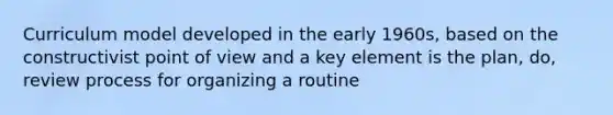 Curriculum model developed in the early 1960s, based on the constructivist point of view and a key element is the plan, do, review process for organizing a routine